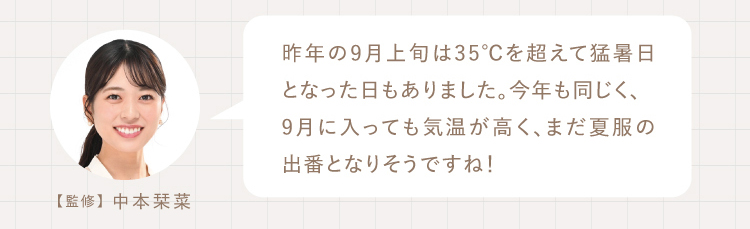 昨年の9月上旬は35℃を超えて猛暑日となった日もありました。今年も同じく、
9月に入っても気温が高く、まだ夏服の出番となりそうですね！