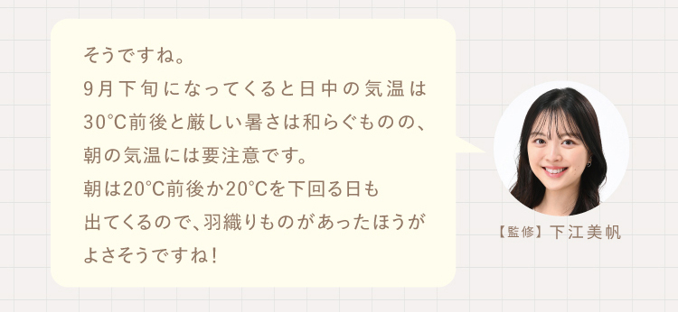 そうですね。
9月下旬になってくると日中の気温は30℃前後と厳しい暑さは和らぐものの、朝の気温には要注意です。
朝は20℃前後か20℃を下回る日も出てくるので、羽織りものがあったほうがよさそうですね！