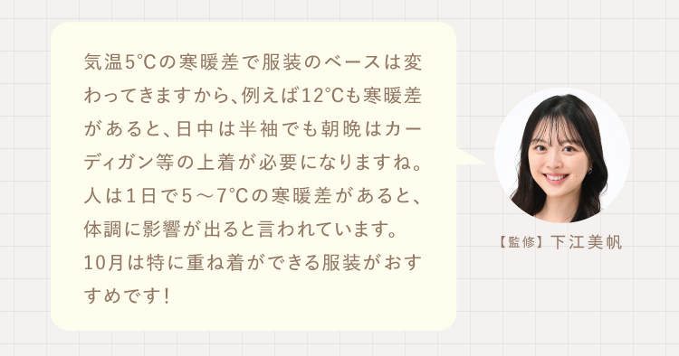 気温5℃の寒暖差で服装のベースは変わってきますから、例えば12℃も寒暖差があると、日中は半袖でも朝晩はカーディガン等の上着が必要になりますね。人は１日で５～7℃の寒暖差があると、体調に影響が出ると言われています。
10月は特に重ね着ができる服装がおすすめです！